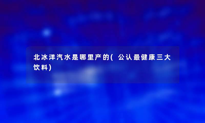 北冰洋汽水是哪里产的(不错健康三大饮料)