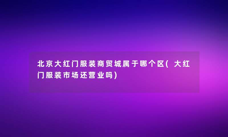 北京大红门服装商贸城属于哪个区(大红门服装市场还营业吗)