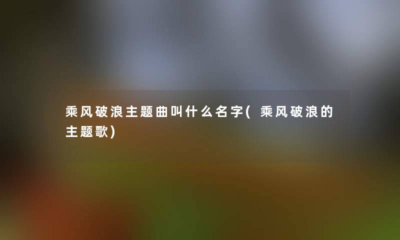 乘风破浪主题曲叫什么名字(乘风破浪的主题歌)