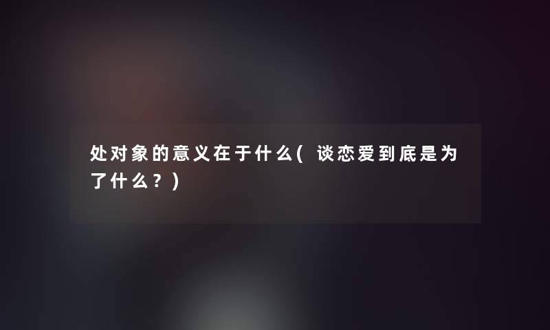 处对象的意义在于什么(谈恋爱到底是为了什么？)