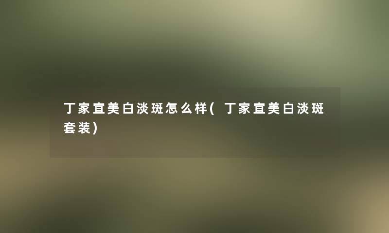 丁家宜美白淡斑怎么样(丁家宜美白淡斑套装)