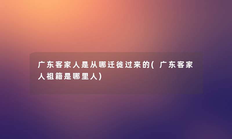 广东客家人是从哪迁徙过来的(广东客家人祖籍是哪里人)