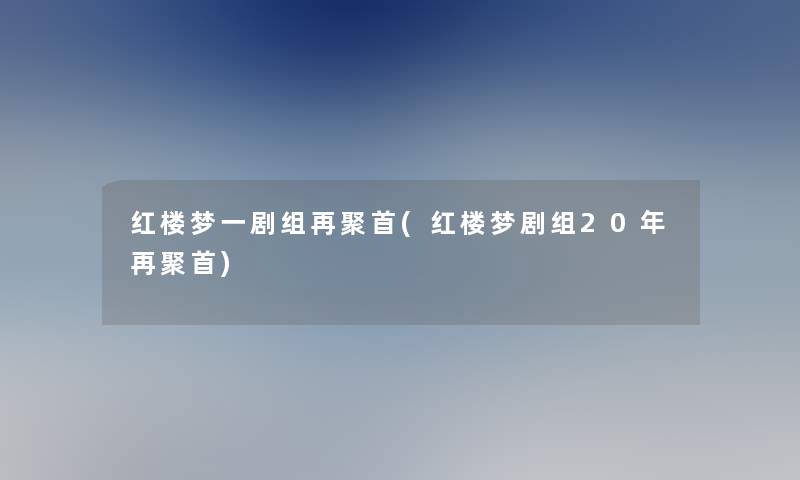 红楼梦一剧组再聚首(红楼梦剧组20年再聚首)