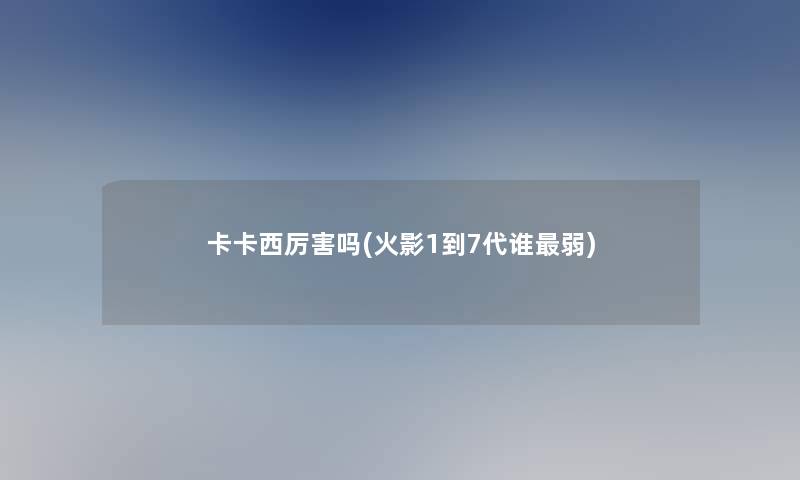 卡卡西厉害吗(火影1到7代谁弱)