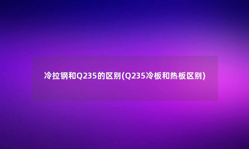 冷拉钢和Q235的区别(Q235冷板和热板区别)