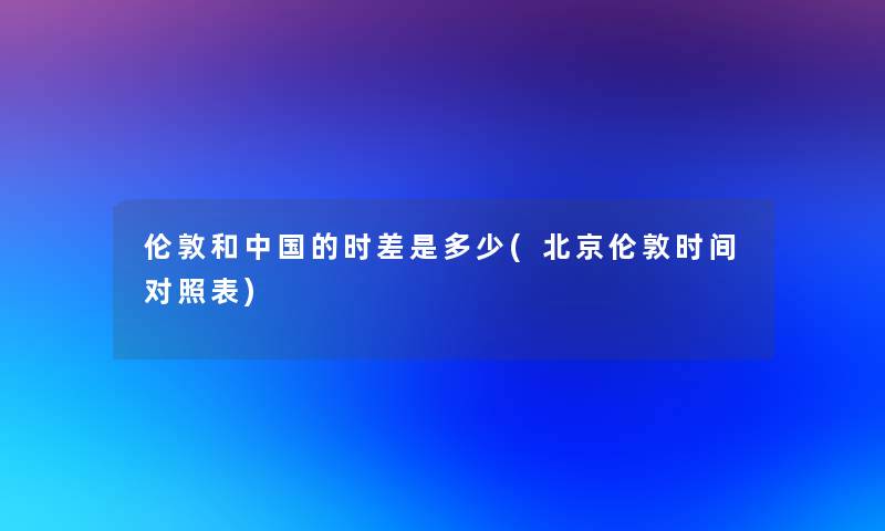 伦敦和中国的时差是多少(北京伦敦时间对照表)