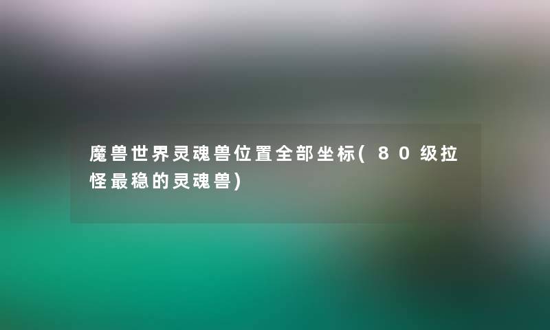 魔兽世界灵魂兽位置整理的坐标(80级拉怪稳的灵魂兽)