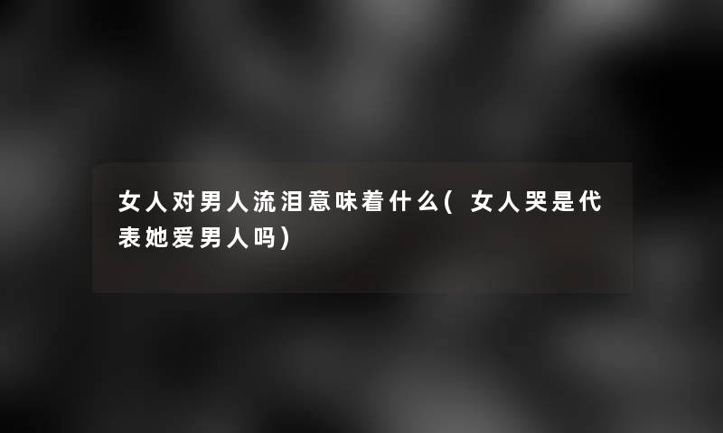 女人对男人流泪意味着什么(女人哭是代表她爱男人吗)