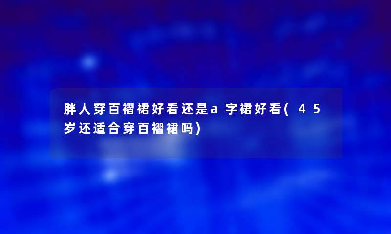 胖人穿百褶裙好看还是a字裙好看(45岁还适合穿百褶裙吗)