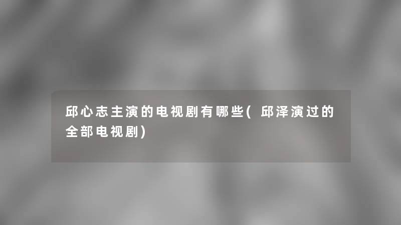 邱心志主演的电视剧有哪些(邱泽演过的整理的电视剧)