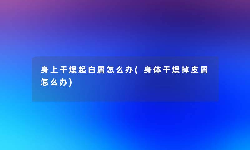 身上干燥起白屑怎么办(身体干燥掉皮屑怎么办)