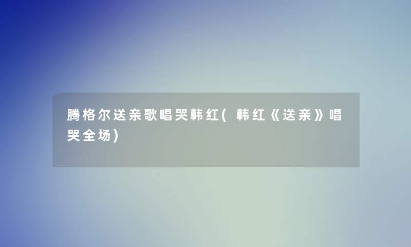 腾格尔送亲歌唱哭韩红(韩红《送亲》唱哭全场)