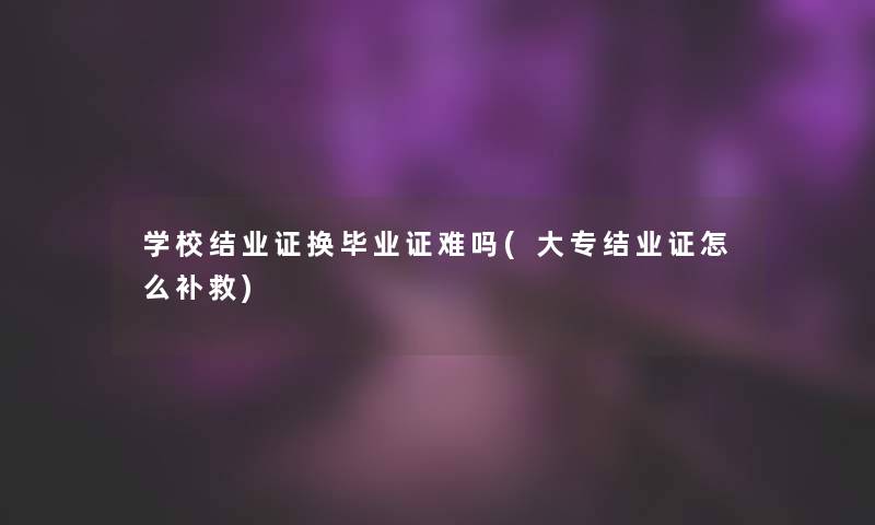 学校结业证换毕业证难吗(大专结业证怎么补救)