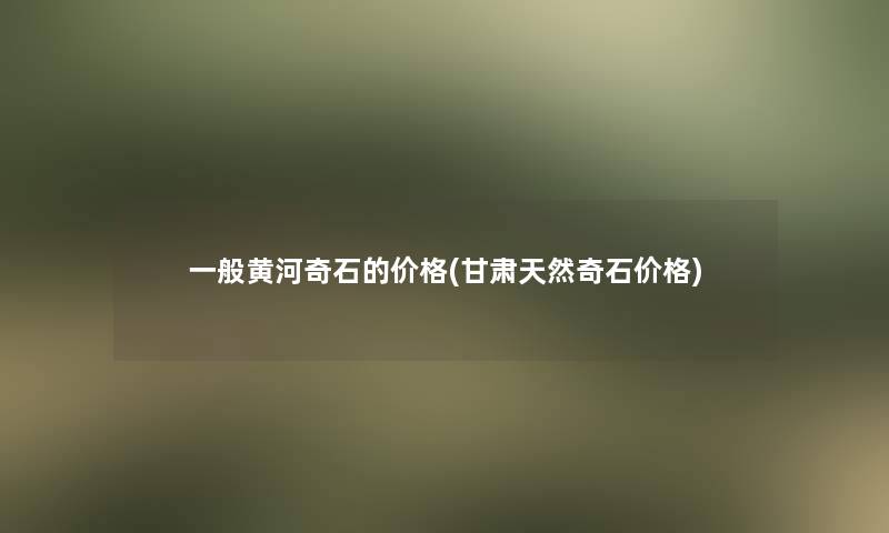 一般黄河奇石的价格(甘肃天然奇石价格)