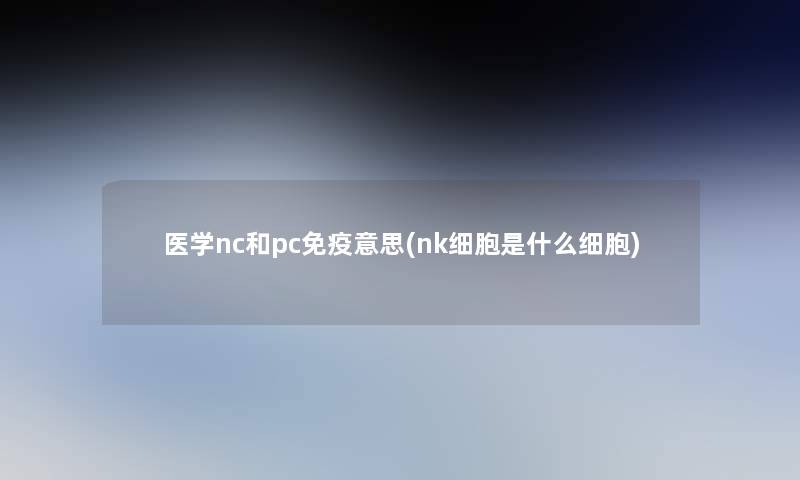 医学nc和pc免疫意思(nk细胞是什么细胞)