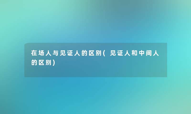 在场人与见证人的区别(见证人和中间人的区别)