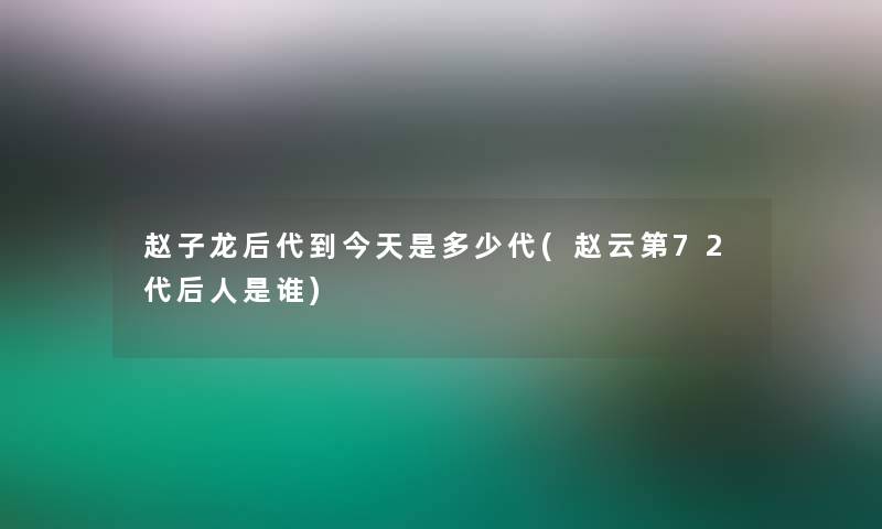 赵子龙后代到今天是多少代(赵云第72代后人是谁)