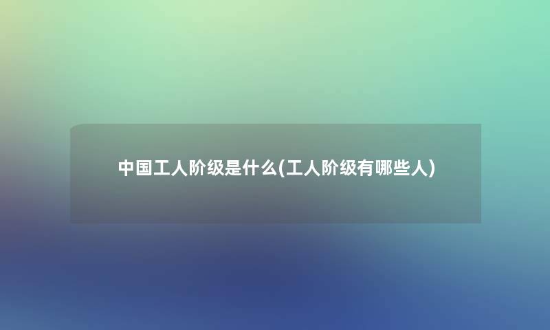 中国工人阶级是什么(工人阶级有哪些人)