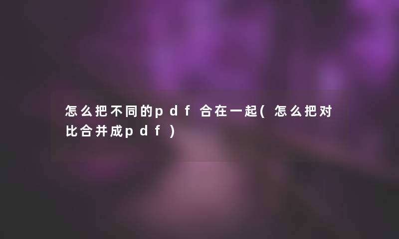 怎么把不同的pdf合在一起(怎么把对比合并成pdf)