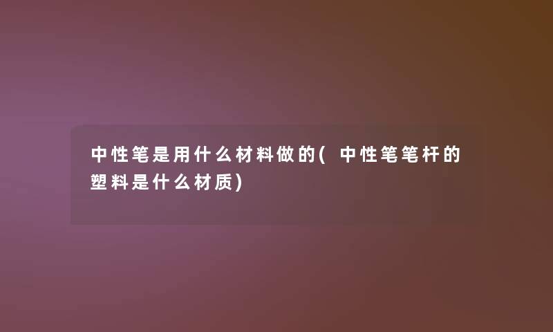 中性笔是用什么材料做的(中性笔笔杆的塑料是什么材质)