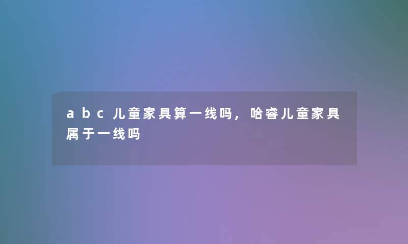 abc儿童家具算一线吗,哈睿儿童家具属于一线吗