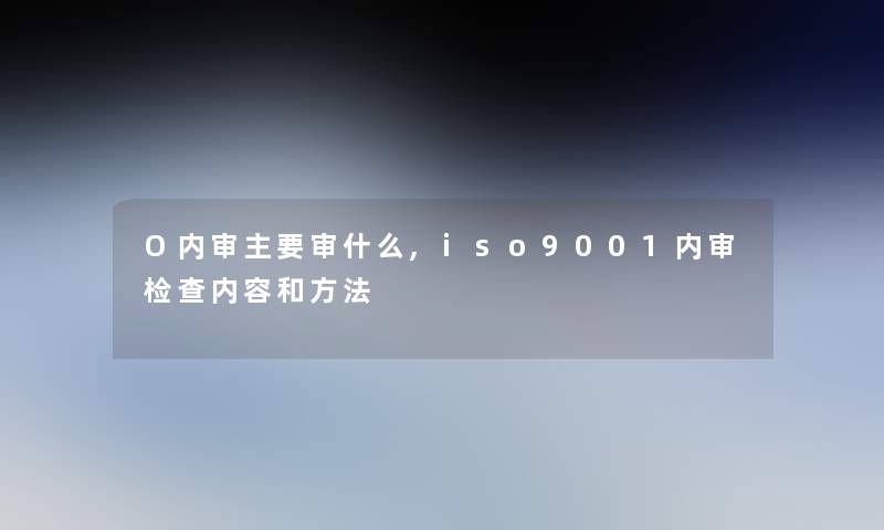 O内审主要审什么,iso9001内审检查内容和方法