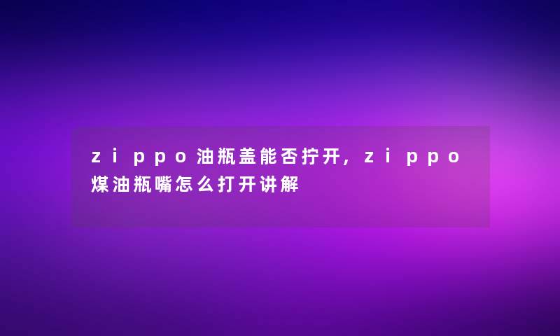 zippo油瓶盖能否拧开,zippo煤油瓶嘴怎么打开讲解