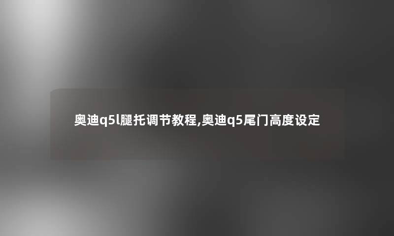 奥迪q5l腿托调节教程,奥迪q5尾门高度设定