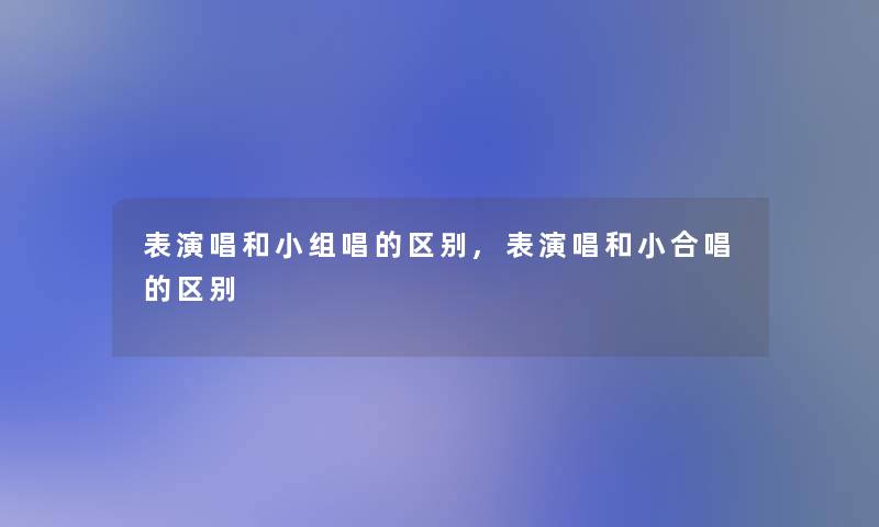 表演唱和小组唱的区别,表演唱和小合唱的区别