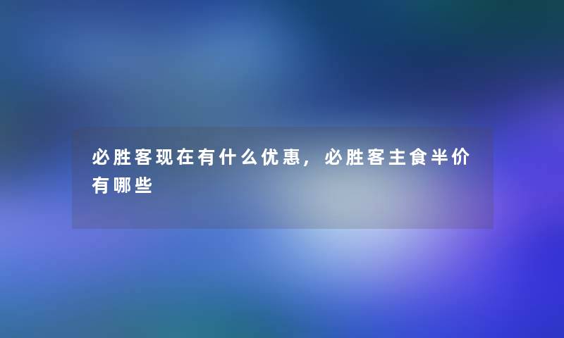 必胜客现在有什么优惠,必胜客主食半价有哪些