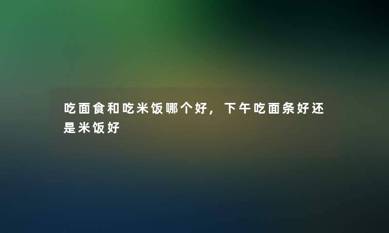 吃面食和吃米饭哪个好,下午吃面条好还是米饭好