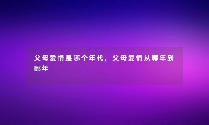 父母爱情是哪个年代,父母爱情从哪年到哪年