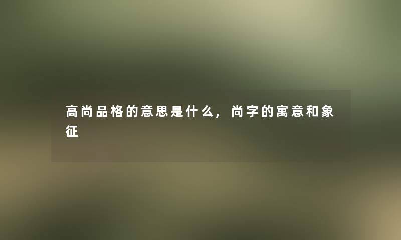 高尚品格的意思是什么,尚字的寓意和象征