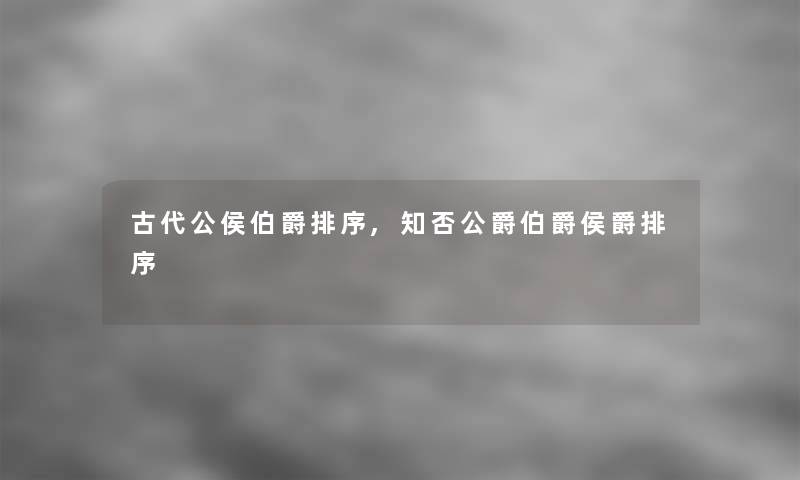 古代公侯伯爵排序,知否公爵伯爵侯爵排序