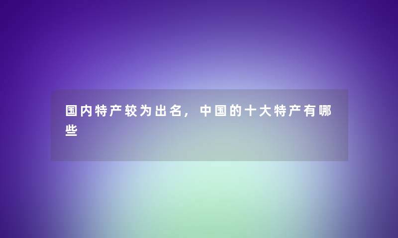 国内特产较为出名,中国的一些特产有哪些