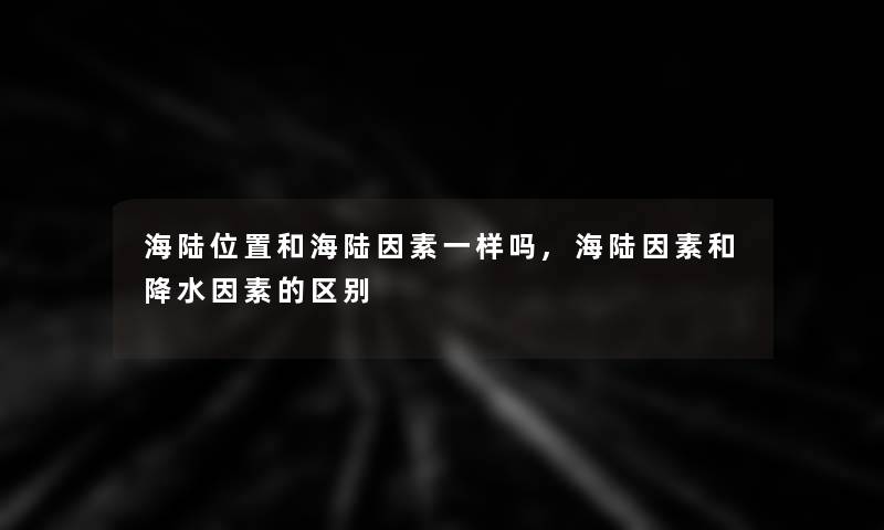 海陆位置和海陆因素一样吗,海陆因素和降水因素的区别