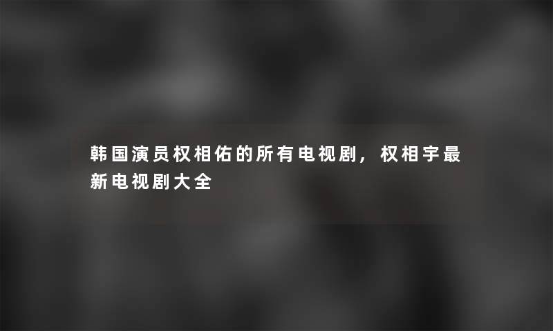 韩国演员权相佑的所有电视剧,权相宇新电视剧大全