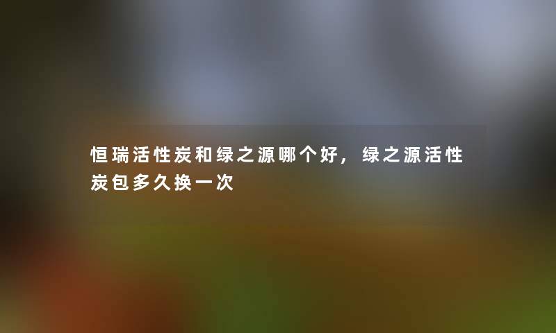 恒瑞活性炭和绿之源哪个好,绿之源活性炭包多久换一次