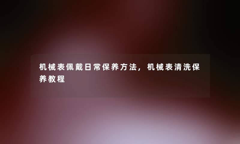 机械表佩戴日常保养方法,机械表清洗保养教程