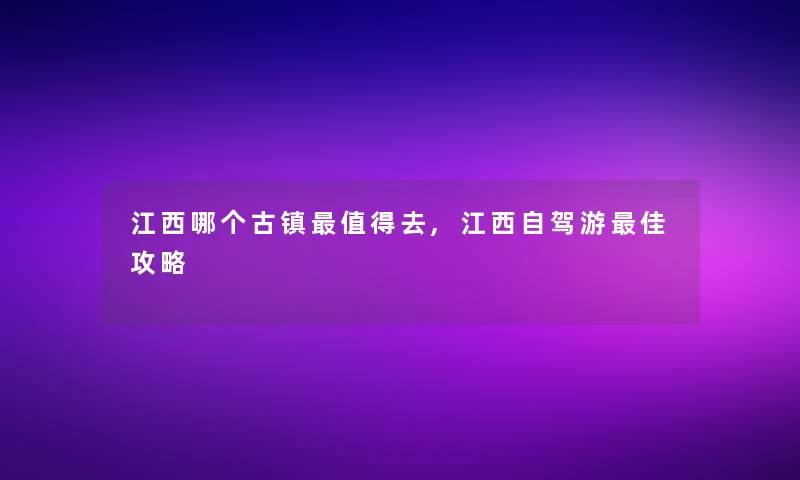 江西哪个古镇值得去,江西自驾游理想攻略