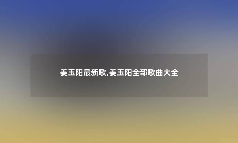 姜玉阳新歌,姜玉阳整理的歌曲大全