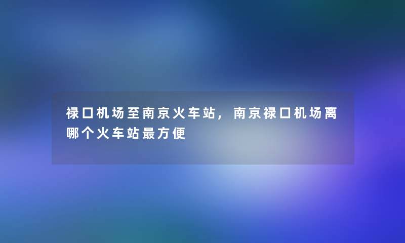 禄口机场至南京火车站,南京禄口机场离哪个火车站方便