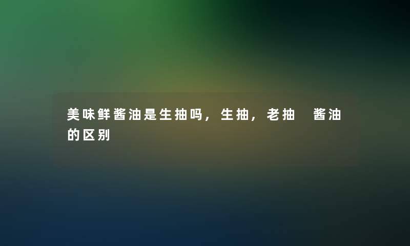 美味鲜酱油是生抽吗,生抽,老抽 酱油的区别