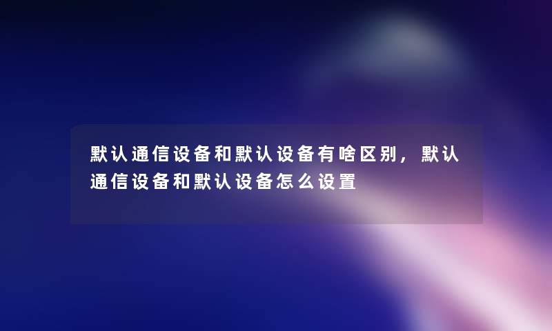 默认通信设备和默认设备有啥区别,默认通信设备和默认设备怎么设置