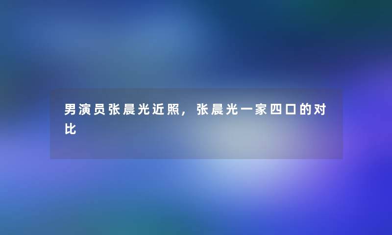 男演员张晨光近照,张晨光一家四口的对比