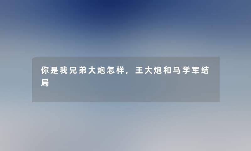 你是我兄弟大炮怎样,王大炮和马学军结局