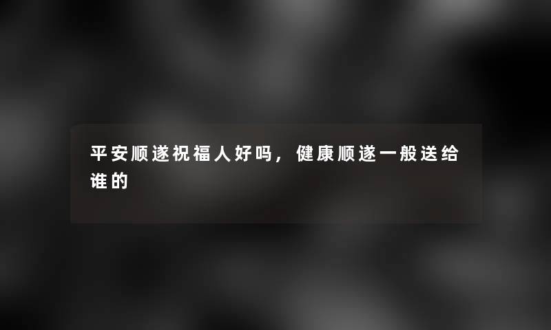 平安顺遂祝福人好吗,健康顺遂一般送给谁的