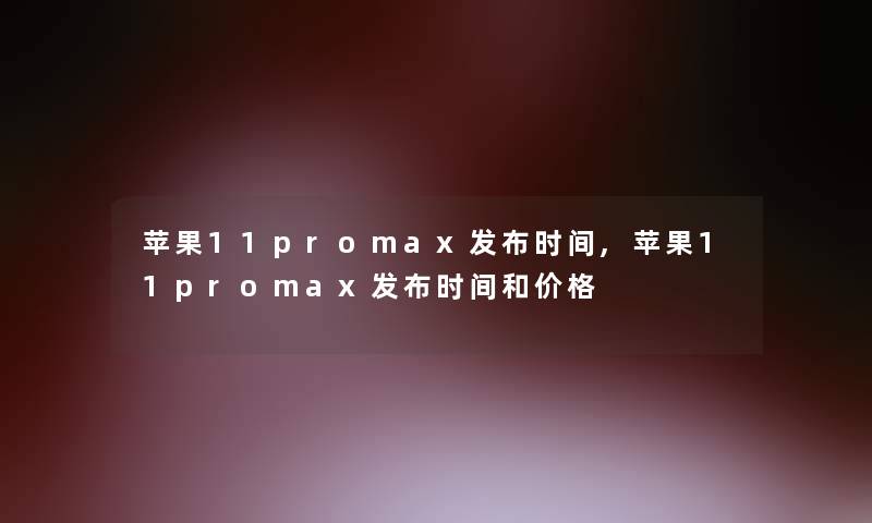 苹果11promax发布时间,苹果11promax发布时间和价格