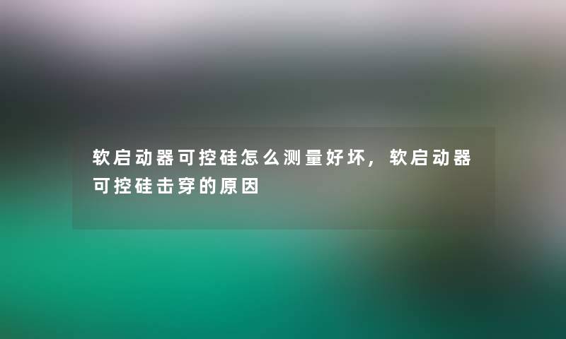 软启动器可控硅怎么测量好坏,软启动器可控硅击穿的原因