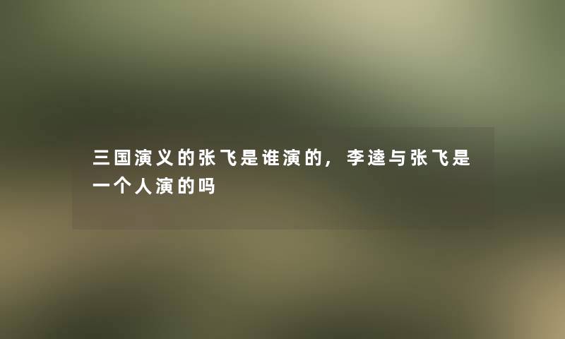 三国演义的张飞是谁演的,李逵与张飞是一个人演的吗